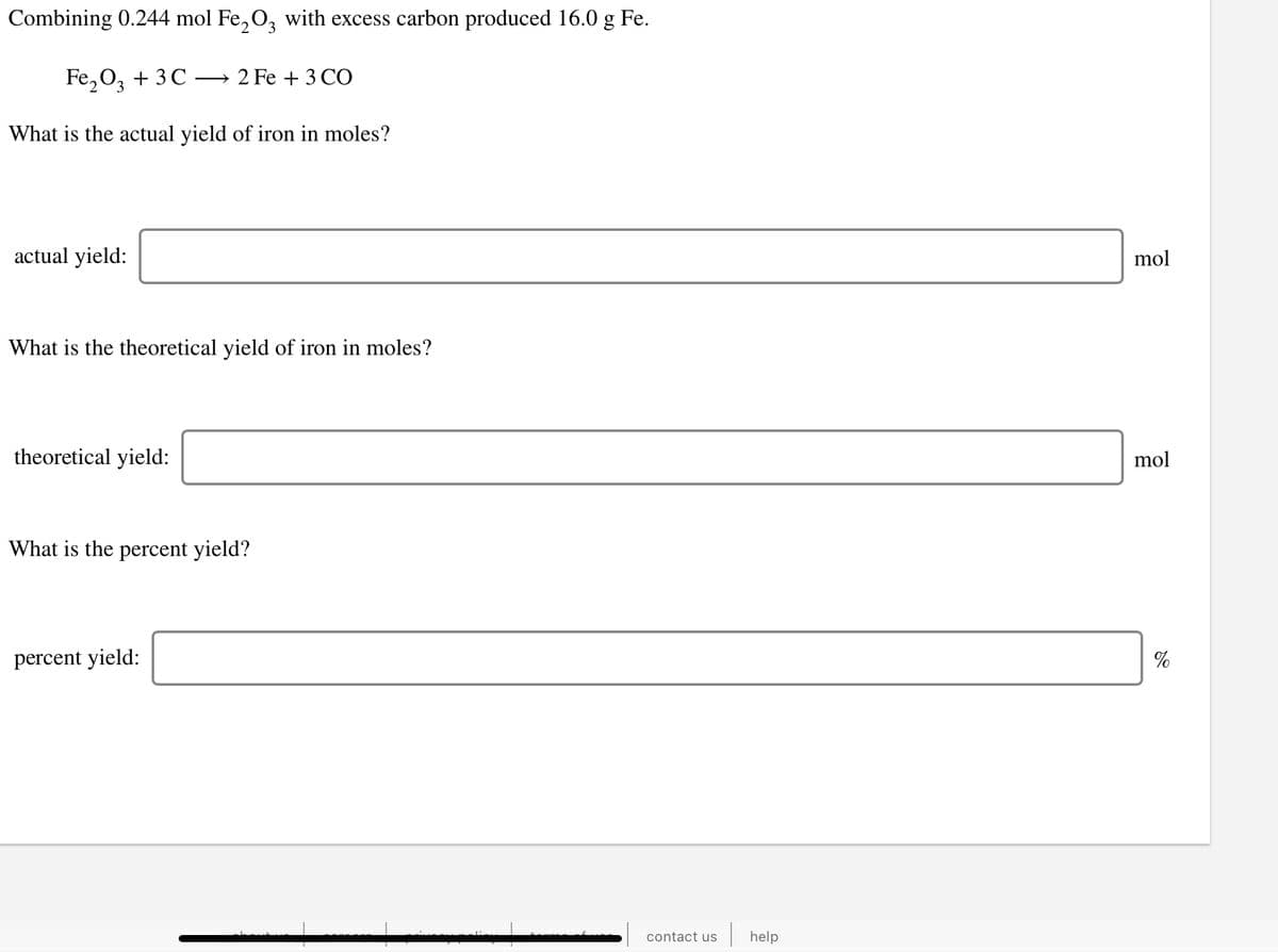 Combining 0.244 mol Fe, O, with excess carbon produced 16.0 g Fe.
Fe,0, + 3 C
2 Fe + 3 CO
What is the actual yield of iron in moles?
actual yield:
mol
What is the theoretical yield of iron in moles?
theoretical yield:
mol
What is the percent yield?
percent yield:
contact us
help
