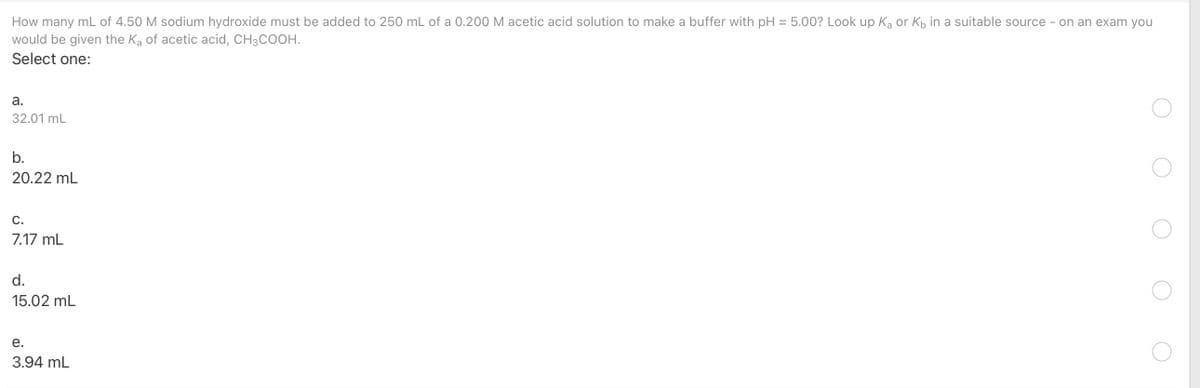 How many mL of 4.50 M sodium hydroxide must be added to 250 mL of a 0.200 M acetic acid solution to make a buffer with pH = 5.00? Look up Ką or Kp in a suitable source - on an exam you
would be given the Ka of acetic acid, CH3COOH.
Select one:
а.
32.01 mL
b.
20.22 mL
С.
7.17 mL
d.
15.02 mL
е.
3.94 mL
