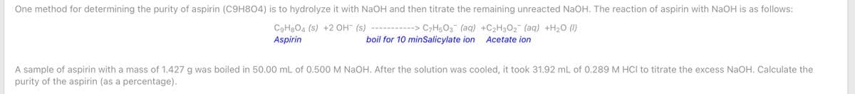 One method for determining the purity of aspirin (C9H804) is to hydrolyze it with NaOH and then titrate the remaining unreacted NaOH. The reaction of aspirin with NaOH is as follows:
C9H3O4 (s) +2 OH¯ (s) ---------
Aspirin
-> C7H5O3¯ (aq) +C2H3O2¯ (aq) +H2O (1)
boil for 10 minSalicylate ion
Acetate ion
A sample of aspirin with a mass of 1.427 g was boiled in 50.00 mL of 0.500 M NaOH. After the solution was cooled, it took 31.92 mL of 0.289 M HCl to titrate the excess NaOH. Calculate the
purity of the aspirin (as a percentage).
