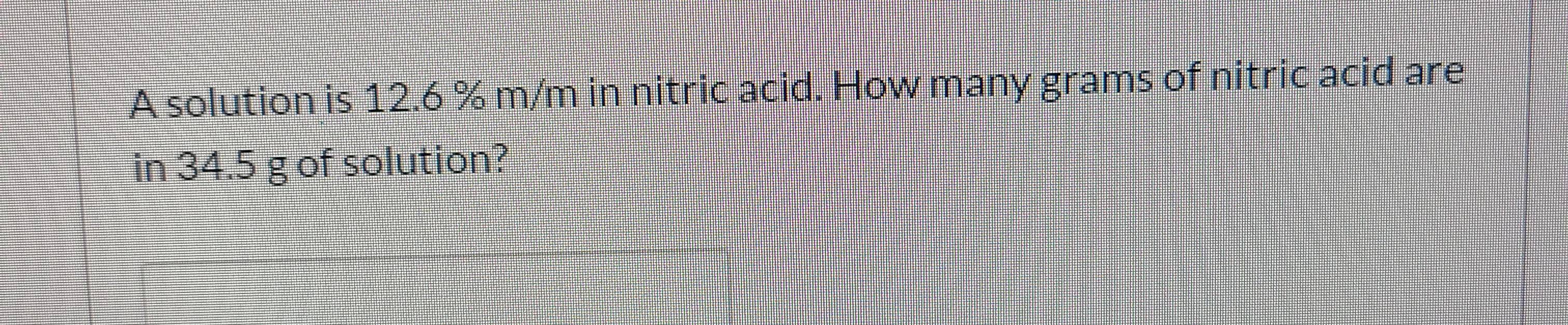 A solution is12.6%m/m in nitric acid, Howmany grams of nitric acid are
in 34.5 gof solution
