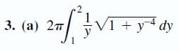 **Problem 3:**

**(a)** Evaluate the following integral:

\[
2\pi \int_{1}^{2} \frac{1}{y} \sqrt{1 + y^{-4}} \, dy
\]

**Solution:**

- The integral to be evaluated is given by:

\[
2\pi \int_{1}^{2} \frac{1}{y} \sqrt{1 + y^{-4}} \, dy
\]

To solve this problem, we'll use standard techniques of integration which might involve substitution or recognizing a known integral form.