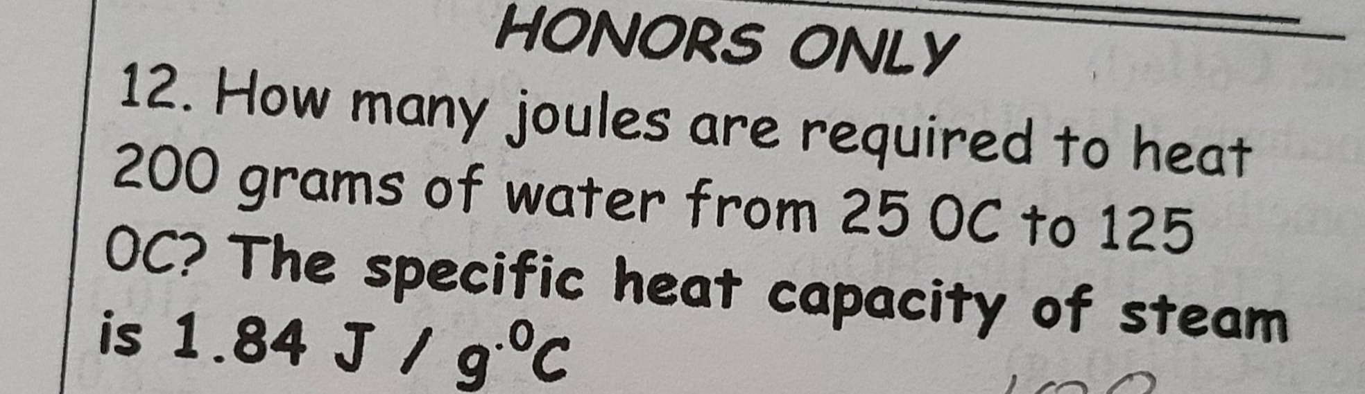 HONORS ONLY
12. How many joules are required to heat
200 grams of water from 25 OC to 125
OC? The specific heat capacity of steam
is 1.84 J / g°C
