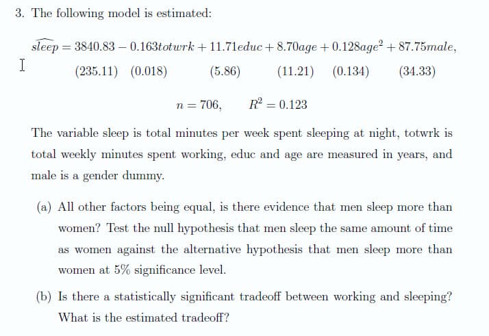 3. The following model is estimated:
sleep = 3840.83 - 0.163totwrk + 11.71educ + 8.70age +0.128age? + 87.75male,
I
(235.11) (0.018)
(5.86)
(11.21)
(0.134)
(34.33)
n = 706,
R = 0.123
The variable sleep is total minutes per week spent sleeping at night, totwrk is
total weekly minutes spent working, educ and age are measured in years, and
male is a gender dummy.
(a) All other factors being equal, is there evidence that men sleep more than
women? Test the null hypothesis that men sleep the same amount of time
as women against the alternative hypothesis that men sleep more than
women at 5% significance level.
(b) Is there a statistically significant tradeoff between working and sleeping?
What is the estimated tradeoff?
