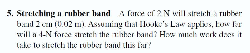 5. Stretching a rubber band A force of 2 N will stretch a rubber
band 2 cm (0.02 m). Assuming that Hooke's Law applies, how far
will a 4-N force stretch the rubber band? How much work does it
take to stretch the rubber band this far?
