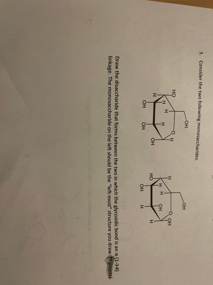 3. Consider the two following monosaccharides.
-HO-
но
О он
H H
H
H H
он
H
OH
Но
H
OH
OH
OH
Draw the disaccharide that forms between the two in which the glycosidic bond is an a (1→4)
linkage. The monosaccharide on the left should be the "left-most" structure you draw. oints)
(2inlo0.25slussiom giwolot losee (ajnodis lsida o al
