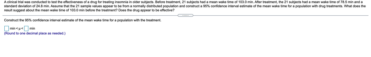 A clinical trial was conducted to test the effectiveness of a drug for treating insomnia in older subjects. Before treatment, 21 subjects had a mean wake time of 103.0 minutes. After treatment, the 21 subjects had a mean wake time of 78.5 minutes and a standard deviation of 24.8 minutes. Assume that the 21 sample values appear to be from a normally distributed population and construct a 95% confidence interval estimate of the mean wake time for a population with drug treatments. What does the result suggest about the mean wake time of 103.0 minutes before the treatment? Does the drug appear to be effective?

Construct the 95% confidence interval estimate of the mean wake time for a population with the treatment.

\[ \text{min} < \mu < \text{min} \]

(Round to one decimal place as needed.)