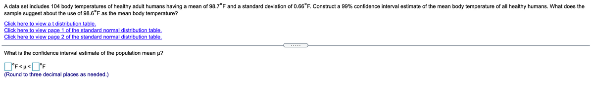 A data set includes 104 body temperatures of healthy adult humans having a mean of 98.7°F and a standard deviation of 0.66°F. Construct a 99% confidence interval estimate of the mean body temperature of all healthy humans. What does the
sample suggest about the use of 98.6°F as the mean body temperature?
Click here to view a t distribution table.
Click here to view page 1 of the standard normal distribution table.
Click here to view page 2 of the standard normal distribution table.
.....
What is the confidence interval estimate of the population mean µ?
°F<µ<]°F
(Round to three decimal places as needed.)
