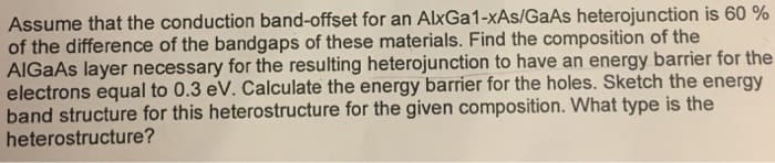 Assume that the conduction band-offset for an AlxGa1-xAs/GaAs heterojunction is 60 %
of the difference of the bandgaps of these materials. Find the composition of the
AlGaAs layer necessary for the resulting heterojunction to have an energy barrier for the
electrons equal to 0.3 eV. Calculate the energy barrier for the holes. Sketch the energy
band structure for this heterostructure for the given composition. What type is the
heterostructure?