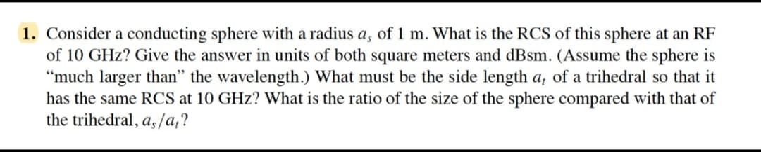 1. Consider a conducting sphere with a radius a, of 1 m. What is the RCS of this sphere at an RF
of 10 GHz? Give the answer in units of both square meters and dBsm. (Assume the sphere is
"much larger than" the wavelength.) What must be the side length a, of a trihedral so that it
has the same RCS at 10 GHz? What is the ratio of the size of the sphere compared with that of
the trihedral, as/at?