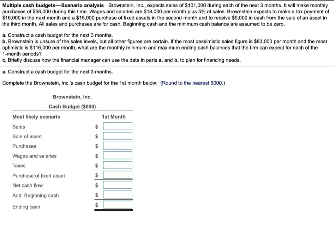 Multiple cash budgets-Scenario analysis Brownstein, Inc., expects sales of $101,000 during each of the next 3 months. It will make monthly
purchases of $56,000 during this time. Wages and salaries are $18,000 per month plus 5% of sales. Brownstein expects to make a tax payment of
$16,000 in the next month and a $15,000 purchase of fixed assets in the second month and to receive $9,000 in cash from the sale of an asset in
the third month. All sales and purchases are for cash. Beginning cash and the minimum cash balance are assumed to be zero.
a. Construct a cash budget for the next 3 months.
b. Brownstein is unsure of the sales levels, but all other figures are certain. If the most pessimistic sales figure is $83,000 per month and the most
optimistic is $116,000 per month, what are the monthly minimum and maximum ending cash balances that the firm can expect for each of the
1-month periods?
c. Briefly discuss how the financial manager can use the data in parts a. and b. to plan for financing needs.
a. Construct a cash budget for the next 3 months.
Complete the Brownstein, Inc.'s cash budget for the 1st month below: (Round to the nearest $000.)
Brownstein, Inc.
Cash Budget ($000)
Most likely scenario
Sales
Sale of asset
Purchases
Wages and salaries
Taxes
Purchase of fixed asset
Net cash flow
Add: Beginning cash
Ending cash
$
$
$
$
$
$
$
$
$
1st Month