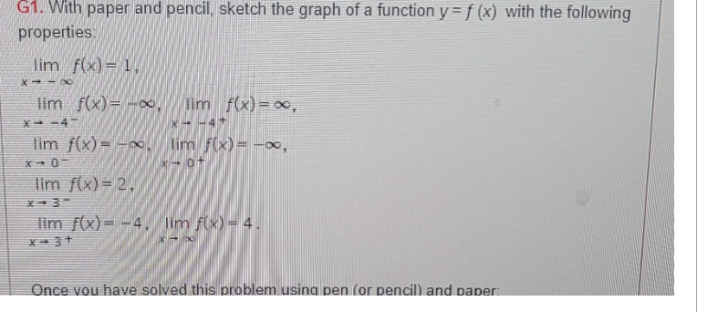 G1. With paper and pencil, sketch the graph of a function y = f (x) with the following
properties:
lim f(x) = 1.
X118
lim f(x)=-∞, lim f(x)=∞,
*--47
lim f(x)=-∞, lim _ƒ(x) = −∞,
X-0-
x-0+
lim f(x) = 2.
X-3-
lim f(x)--4, lim f(x) = 4.
X-3+
Once you have solved this problem using pen (or pencil) and paper: