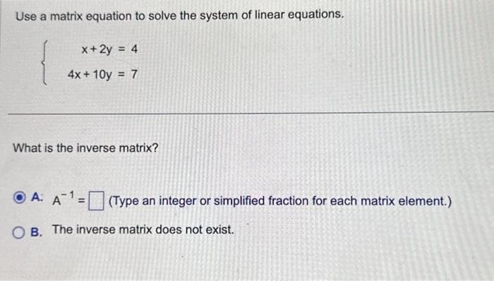 Use a matrix equation to solve the system of linear equations.
x + 2y = 4
4x+10y = 7
What is the inverse matrix?
ⒸA. A¹ = (Type an integer or simplified fraction for each matrix element.)
OB. The inverse matrix does not exist.