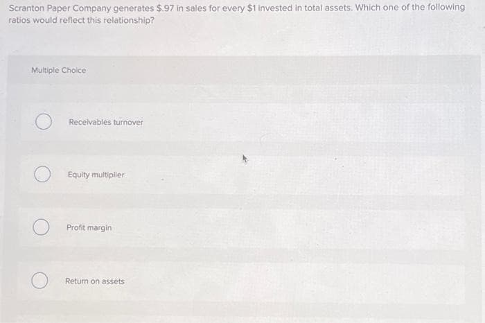 Scranton Paper Company generates $.97 in sales for every $1 invested in total assets. Which one of the following
ratios would reflect this relationship?
Multiple Choice
Receivables turnover
Equity multiplier
Profit margin
Return on assets