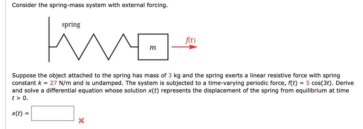 Consider the spring-mass system with external forcing.
x(t):
Kwa
n
=
spring
m
Suppose the object attached to the spring has mass of 3 kg and the spring exerts a linear resistive force with spring
constant k = 27 N/m and is undamped. The system is subjected to a time-varying periodic force, f(t) = 5 cos(3t). Derive
and solve a differential equation whose solution x(t) represents the displacement of the spring from equilibrium at time
t> 0.
f(t)