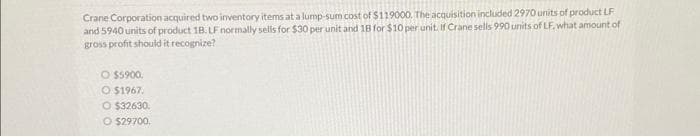 Crane Corporation acquired two inventory items at a lump-sum cost of $119000. The acquisition included 2970 units of product LF
and 5940 units of product 18. LF normally sells for $30 per unit and 18 for $10 per unit. If Crane sells 990 units of LF, what amount of
gross profit should it recognize?
O $5900.
O $1967.
O $32630.
O $29700.