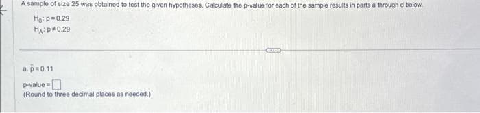 A sample of size 25 was obtained to test the given hypotheses. Calculate the p-value for each of the sample results in parts a through d below.
Ho: p=0.29
HA:P 0.29
a. p=0.11
p-value=
(Round to three decimal places as needed.)
COUP