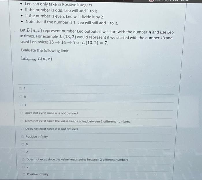 Leo can only take in Positive Integers
• If the number is odd, Leo will add 1 to it
• If the number is even, Leo will divide it by 2
• Note that if the number is 1, Leo will still add 1 to it.
Let L (n, z) represent number Leo outputs if we start with the number n and use Leo
z times. For example L (13, 2) would represent if we started with the number 13 and
used Leo twice; 13 14 →7 so L (13, 2) = 7.
Evaluate the following limit
lim, L(n, z)
1
Does not exist since n is not defined
Does not exist since the value keeps going between 2 different numbers
Does not exist since n is not defined
Positive Infinity
0
2
Does not exist since the value keeps going between 2 different numbers
02
Positive Infinity