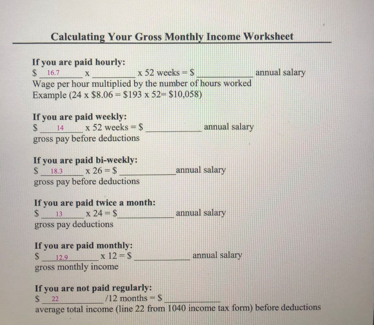 Calculating Your Gross Monthly Income Worksheet
If you are paid hourly:
24
annual salary
x 52 weeks =$
Wage per hour multiplied by the number of hours worked
Example (24 x $8.06 = $193 x 52= $10,058)
16.7
If you are paid weekly:
2$
x 52 weeks = $
annual salary
14
%3D
gross pay before deductions
If you are paid bi-weekly:
2$
gross pay before deductions
x 26 = $
annual salary
18.3
If you are paid twice a month:
%24
x 24 = $
annual salary
13
%3D
gross pay deductions
If you are paid monthly:
2$
12.9
x 12 = $
annual salary
gross monthly income
If you are not paid regularly:
$ 22
average total income (line 22 from 1040 income tax form) before deductions
/12 months = $
