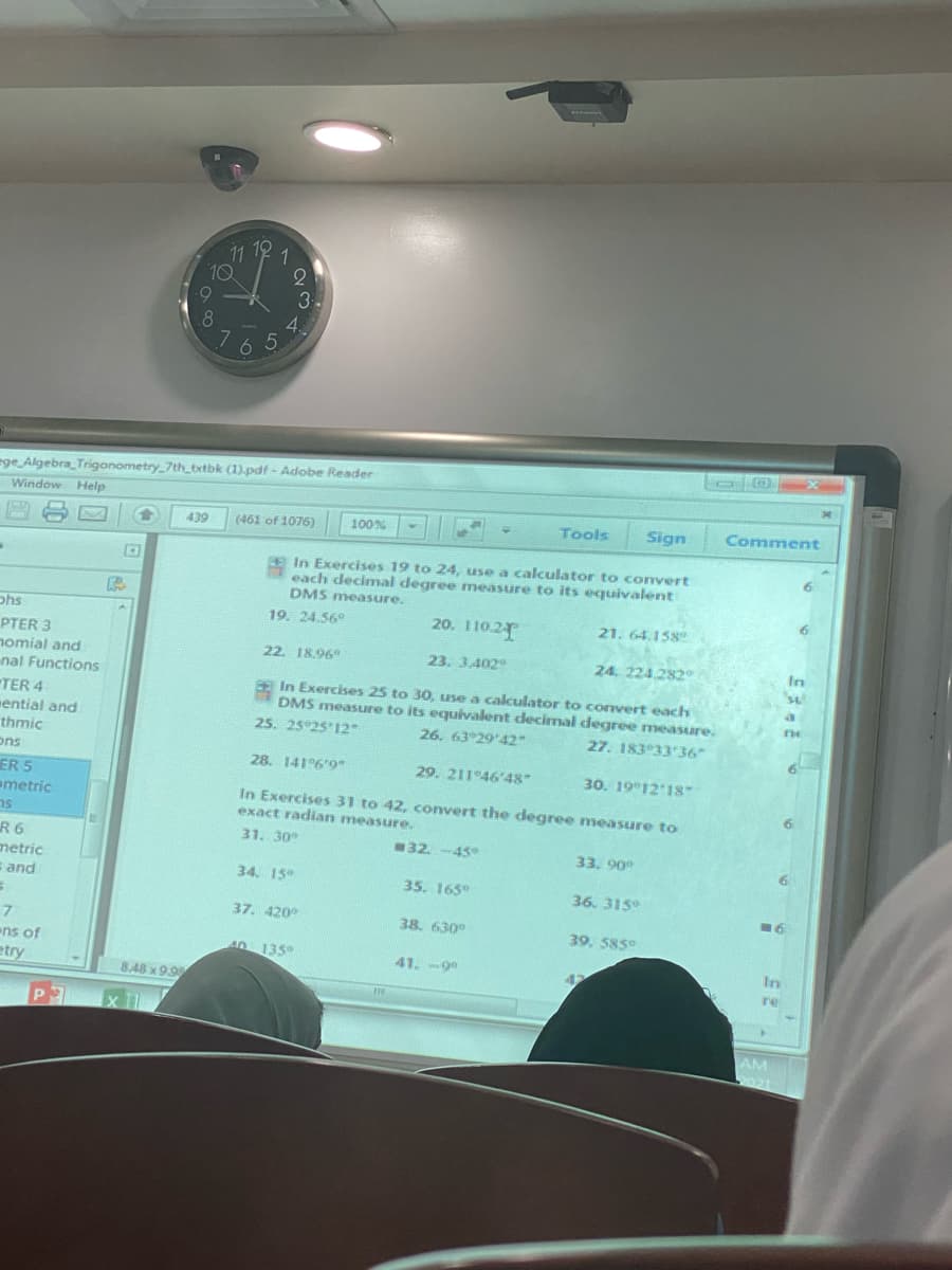 11
10
6.
.8
1
3.
4.
6 5
ege Algebra_Trigonometry_7th_txtbk (1).pdf - Adobe Reader
Window Help
439
(461 of 1076)
100%
Tools
Sign
Comment
In Exercises 19 to 24, use a calculator to convert
each decimal degree measure to its equivalent
DMS measure.
6.
phs
19. 24.56°
20. 110 2
21. 64.158
PTER 3
nomial and
nal Functions
TER 4
mential and
thmic
ons
22. 18.96
23. 3.402
24. 224.282
In
In Exercises 25 to 30, use a calculator to covert each
DMS measure to its equivalent decimal degree measure.
25. 25°25'12
26. 63 29'42"
27. 183°33'36
6.
28. 141%'9-
29. 211 46'48
30. 19 1218
ER 5
ametric
In Exercises 31 to 42, convert the degree measure to
exact radian measure.
6.
31. 30
R6
netric
s and
32. -45
33. 90
34. 15°
35. 165°
36. 315
16
37. 420
38. 630°
39. 585
ens of
etry
40 135°
41. -90
In
42
848 x 9.9
re
AM
