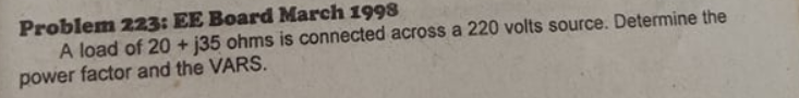 Problem 223: EE Board March 1998
A load of 20 + j35 ohms is connected across a 220 volts source. Determine the
power factor and the VARS.
