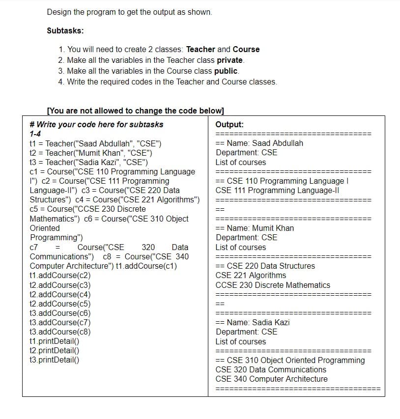 Design the program to get the output as shown.
Subtasks:
1. You will need to create 2 classes: Teacher and Course
2. Make all the variables in the Teacher class private.
3. Make all the variables in the Course class public.
4. Write the required codes in the Teacher and Course classes.
[You are not allowed to change the code below]
# Write your code here for subtasks
1-4
t1 = Teacher("Saad Abdullah", "CSE")
t2 = Teacher("Mumit Khan", "CSE")
t3 = Teacher("Sadia Kazi", "CSE")
c1 = Course("CSE 110 Programming Language
I") c2 = Course("CSE 111 Programming
Language-II") c3 = Course("CSE 220 Data
Structures") c4 = Course("CSE 221 Algorithms")
c5 = Course("CCSE 230 Discrete
Mathematics") c6 = Course("CSE 310 Object
Oriented
Programming")
=
c7
Course("CSE 320 Data
Communications") c8 = Course("CSE 340
Computer Architecture") t1.addCourse(c1)
t1.addCourse(c2)
t2.addCourse(c3)
t2.addCourse(c4)
t2.addCourse(c5)
t3.addCourse(c6)
t3.addCourse(c7)
t3.addCourse(c8)
t1.printDetail()
t2.printDetail()
t3.printDetail()
Output:
== Name: Saad Abdullah
Department: CSE
List of courses
== CSE 110 Programming Language I
CSE 111 Programming Language-Il
== Name: Mumit Khan
Department: CSE
List of courses
== CSE 220 Data Structures
CSE 221 Algorithms
CCSE 230 Discrete Mathematics
==
== Name: Sadia Kazi
Department: CSE
List of courses
== CSE 310 Object Oriented Programming
CSE 320 Data Communications
CSE 340 Computer Architecture