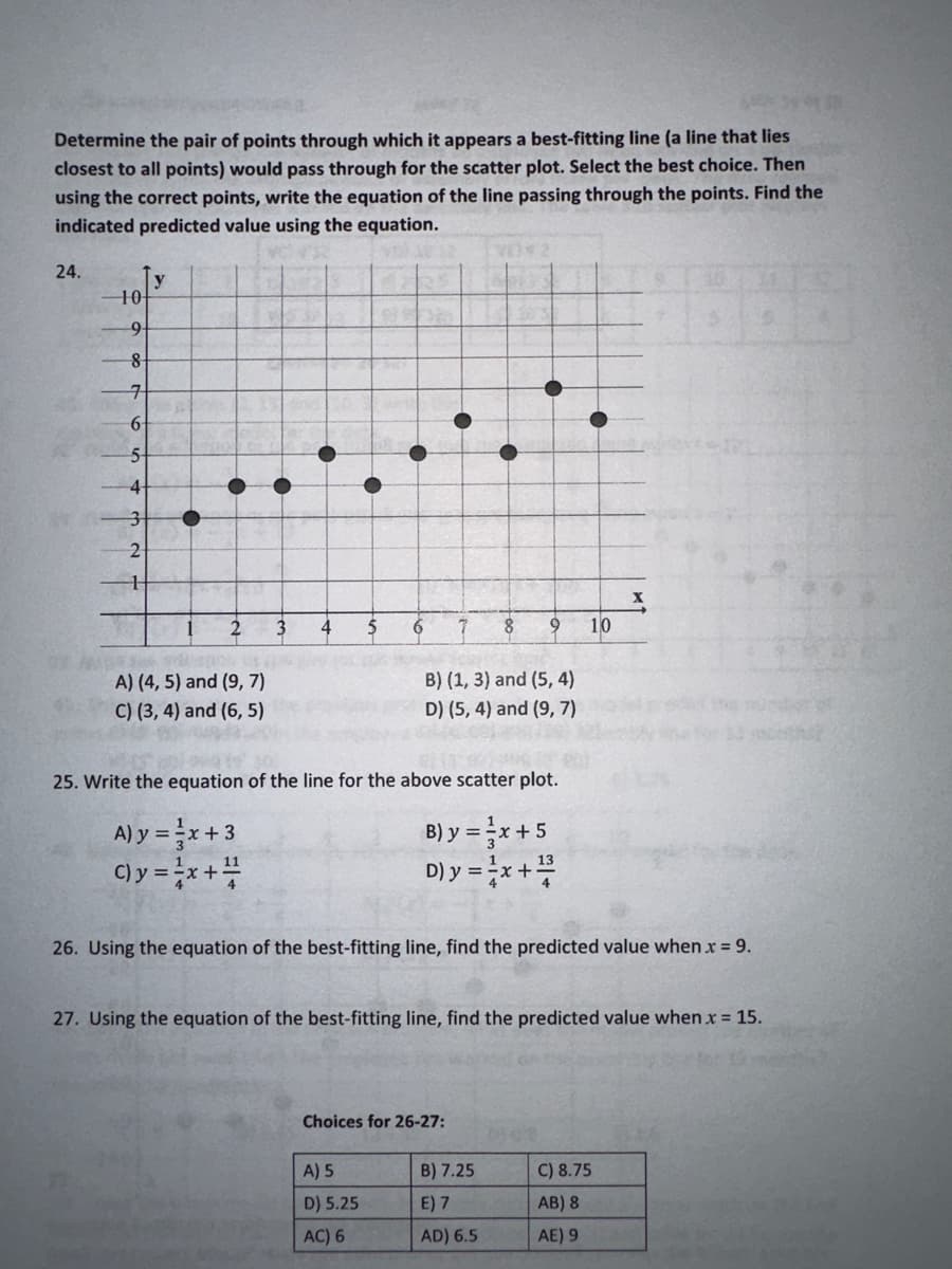 Determine the pair of points through which it appears a best-fitting line (a line that lies
closest to all points) would pass through for the scatter plot. Select the best choice. Then
using the correct points, write the equation of the line passing through the points. Find the
indicated predicted value using the equation.
24.
-10-
9
8
7
6
5
4
3
2
H
y
C
2
WSP
150
A) (4, 5) and (9, 7)
C) (3, 4) and (6,5)
3
●
6
7 8 9 10
B) (1, 3) and (5, 4)
D) (5, 4) and (9,7)
25. Write the equation of the line for the above scatter plot.
A) y = -x +3
= ²x+5
= ²/x+²/3/2
C) y = x + 1/2
A) 5
D) 5.25
AC) 6
B) y =
D) y =
26. Using the equation of the best-fitting line, find the predicted value when x = 9.
Choices for 26-27:
27. Using the equation of the best-fitting line, find the predicted value when x = 15.
X
B) 7.25
E) 7
AD) 6.5
C) 8.75
AB) 8
AE) 9