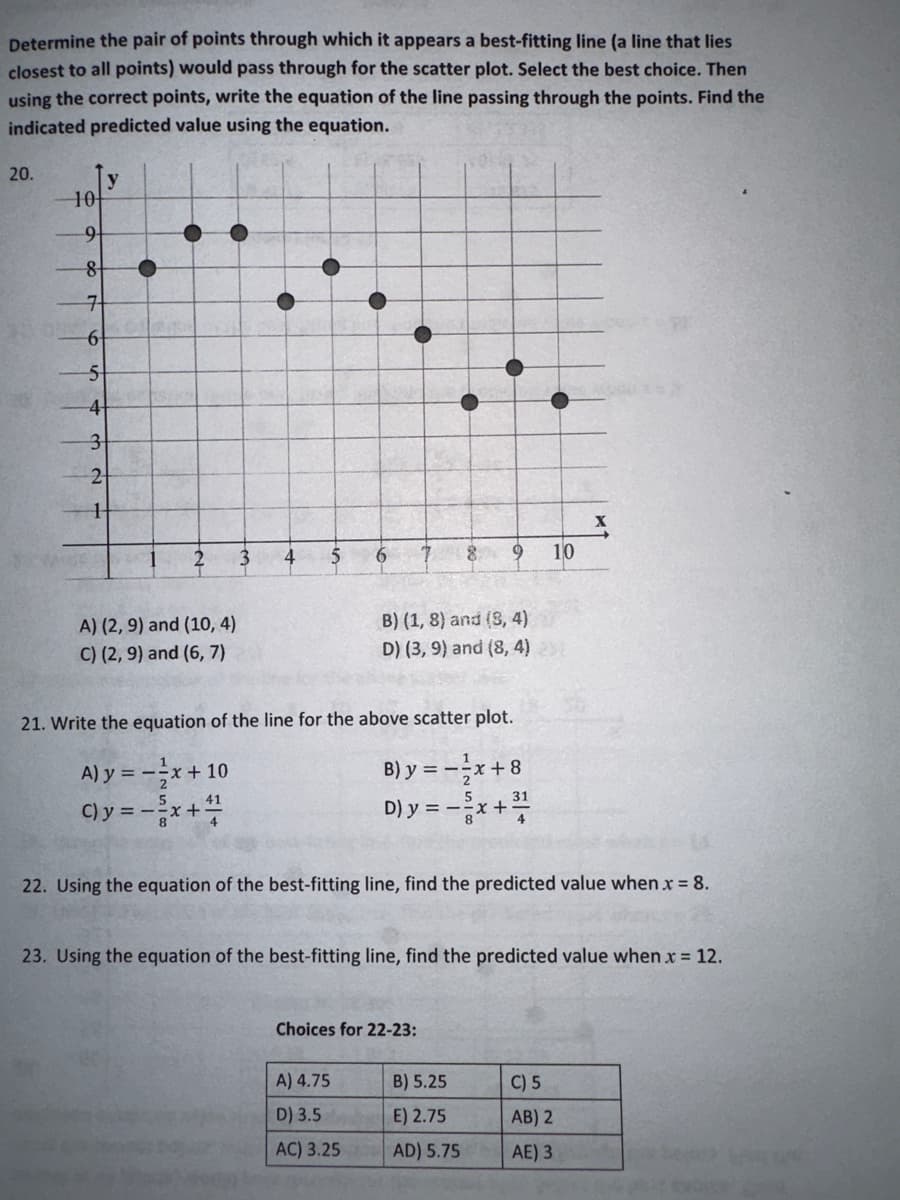 Determine the pair of points through which it appears a best-fitting line (a line that lies
closest to all points) would pass through for the scatter plot. Select the best choice. Then
using the correct points, write the equation of the line passing through the points. Find the
indicated predicted value using the equation.
20.
10
9
8
7
-6
5
4
3
2
1
A) (2, 9) and (10, 4)
C) (2, 9) and (6, 7)
3
4
5
6
B) (1, 8) and (3, 4)
D) (3,9) and (8,4) 2
21. Write the equation of the line for the above scatter plot.
A) y = -x + 10
B) y
41
C) y = - ²x + 4
D) y =
8 9
A) 4.75
D) 3.5
AC) 3.25
Choices for 22-23:
= -5
=-²/x+8
-
= -²x+³/10
22. Using the equation of the best-fitting line, find the predicted value when x = 8.
10
23. Using the equation of the best-fitting line, find the predicted value when x = 12.
B) 5.25
E) 2.75
AD) 5.75
X
C) 5
AB) 2
AE) 3