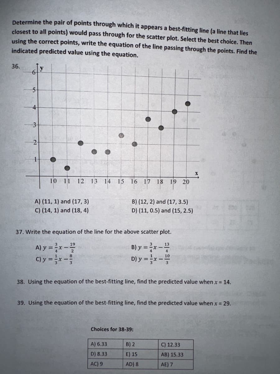 Determine the pair of points through which it appears a best-fitting line (a line that lies
closest to all points) would pass through for the scatter plot. Select the best choice. Then
using the correct points, write the equation of the line passing through the points. Find the
indicated predicted value using the equation.
36.
5
4
3-
1
y
10 11 12
A) (11, 1) and (17, 3)
C) (14, 1) and (18,4)
C) y = x -
13 14 15 16 17 18 19 20
37. Write the equation of the line for the above scatter plot.
19
13
A) y = ³x - 1²/2
B) y = ³x - 2/³
D) y = x-
8
B) (12, 2) and (17, 3.5)
D) (11, 0.5) and (15, 2.5)
38. Using the equation of the best-fitting line, find the predicted value when.x = 14.
39. Using the equation of the best-fitting line, find the predicted value when.x = 29.
Choices for 38-39:
A) 6.33
D) 8.33
AC) 9
B) 2
E) 15
AD) 8
C) 12.33
AB) 15.33
AE) 7