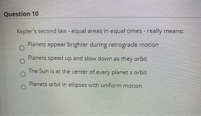 Question 10
Kepler's second law equal areas in equal times really means:
Planets appear brighter during retrograde motion
Planets speed up and slow down as they orbit
The Sun is at the center of every planet s orbit
Planets orbit in ellipses with uniform motion
