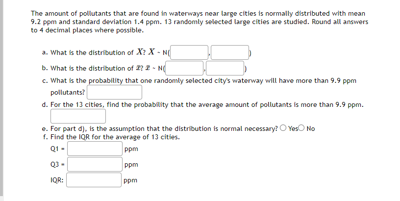 The amount of pollutants that are found in waterways near large cities is normally distributed with mean
9.2 ppm and standard deviation 1.4 ppm. 13 randomly selected large cities are studied. Round all answers
to 4 decimal places where possible.
a. What is the distribution of X? X - N(
b. What is the distribution of ? ~ N(
c. What is the probability that one randomly selected city's waterway will have more than 9.9 ppm
pollutants?
d. For the 13 cities, find the probability that the average amount of pollutants is more than 9.9 ppm.
e. For part d), is the assumption that the distribution is normal necessary? Yes No
f. Find the IQR for the average of 13 cities.
Q1 =
ppm
Q3 =
IQR:
ppm
ppm