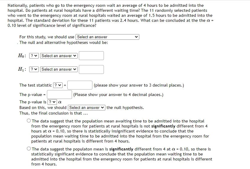 Nationally, patients who go to the emergency room wait an average of 4 hours to be admitted into the
hospital. Do patients at rural hospitals have a different waiting time? The 11 randomly selected patients
who went to the emergency room at rural hospitals waited an average of 1.5 hours to be admitted into the
hospital. The standard deviation for these 11 patients was 2.4 hours. What can be concluded at the the a =
0.10 level of significance level of significance?
For this study, we should use Select an answer
. The null and alternative hypotheses would be:
Ho: ? Select an answer
H₁: ? Select an answer ✓
The test statistic ? ✓
The p-value =
The p-value is ? a
Based on this, we should Select an answer the null hypothesis.
Thus, the final conclusion is that ...
(please show your answer to 3 decimal places.)
(Please show your answer to 4 decimal places.)
The data suggest that the population mean awaiting time to be admitted into the hospital
from the emergency room for patients at rural hospitals is not significantly different from 4
hours at a = 0.10, so there is statistically insignificant evidence to conclude that the
population mean waiting time to be admitted into the hospital from the emergency room for
patients at rural hospitals is different from 4 hours.
The data suggest the populaton mean is significantly different from 4 at a = 0.10, so there is
statistically significant evidence to conclude that the population mean waiting time to be
admitted into the hospital from the emergency room for patients at rural hospitals is different
from 4 hours.