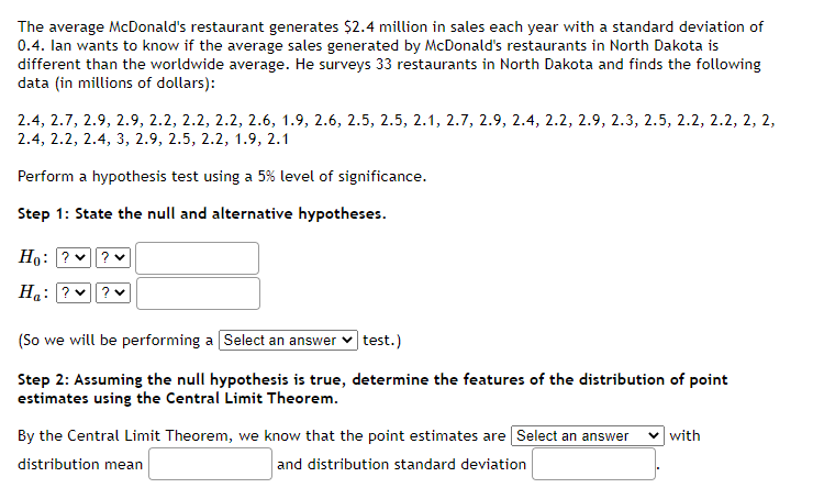 The average McDonald's restaurant generates $2.4 million in sales each year with a standard deviation of
0.4. lan wants to know if the average sales generated by McDonald's restaurants in North Dakota is
different than the worldwide average. He surveys 33 restaurants in North Dakota and finds the following
data (in millions of dollars):
2.4, 2.7, 2.9, 2.9, 2.2, 2.2, 2.2, 2.6, 1.9, 2.6, 2.5, 2.5, 2.1, 2.7, 2.9, 2.4, 2.2, 2.9, 2.3, 2.5, 2.2, 2.2, 2, 2,
2.4, 2.2, 2.4, 3, 2.9, 2.5, 2.2, 1.9, 2.1
Perform a hypothesis test using a 5% level of significance.
Step 1: State the null and alternative hypotheses.
Ho:
Ha
(So we will be performing a [Select an answer
test.)
Step 2: Assuming the null hypothesis is true, determine the features of the distribution of point
estimates using the Central Limit Theorem.
By the Central Limit Theorem, we know that the point estimates are Select an answer
distribution mean
and distribution standard deviation
with