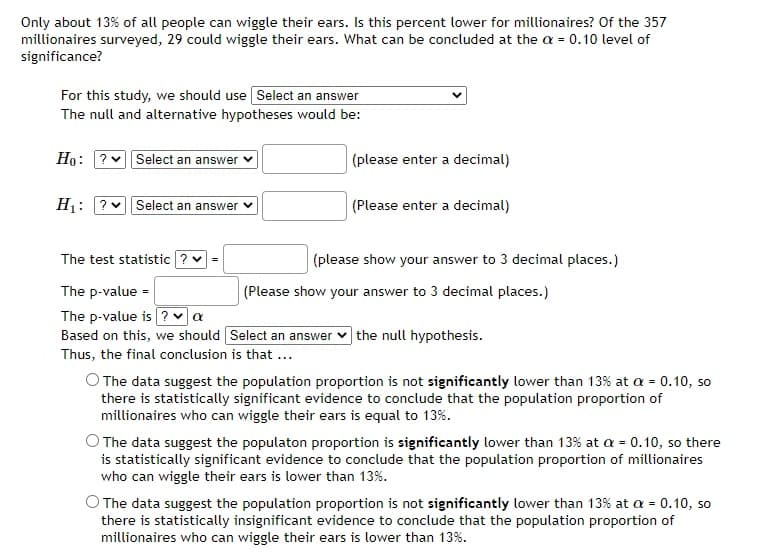 Only about 13% of all people can wiggle their ears. Is this percent lower for millionaires? Of the 357
millionaires surveyed, 29 could wiggle their ears. What can be concluded at the a= 0.10 level of
significance?
For this study, we should use Select an answer
The null and alternative hypotheses would be:
Ho: ? Select an answer
H₁: ? Select an answer ✓
The test statistic V =
The p-value =
The p-value is? ✔ α
Based on this, we should
Thus, the final conclusion is that ...
(please enter a decimal)
(Please enter a decimal)
(please show your answer to 3 decimal places.)
(Please show your answer to 3 decimal places.)
Select an answer the null hypothesis.
O The data suggest the population proportion is not significantly lower than 13% at a = 0.10, so
there is statistically significant evidence to conclude that the population proportion of
millionaires who can wiggle their ears is equal to 13%.
O The data suggest the populaton proportion is significantly lower than 13% at a = 0.10, so there
is statistically significant evidence to conclude that the population proportion of millionaires
who can wiggle their ears is lower than 13%.
The data suggest the population proportion is not significantly lower than 13% at a = 0.10, so
there is statistically insignificant evidence to conclude that the population proportion of
millionaires who can wiggle their ears is lower than 13%.