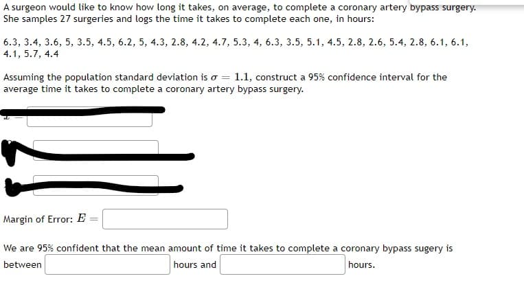 A surgeon would like to know how long it takes, on average, to complete a coronary artery bypass surgery.
She samples 27 surgeries and logs the time it takes to complete each one, in hours:
6.3, 3.4, 3.6, 5, 3.5, 4.5, 6.2, 5, 4.3, 2.8, 4.2, 4.7, 5.3, 4, 6.3, 3.5, 5.1, 4.5, 2.8, 2.6, 5.4, 2.8, 6.1,6.1,
4.1, 5.7, 4.4
Assuming the population standard deviation is o = 1.1, construct a 95% confidence interval for the
average time it takes to complete a coronary artery bypass surgery.
Margin of Error: E =
We are 95% confident that the mean amount of time it takes to complete a coronary bypass sugery is
between
hours and
hours.