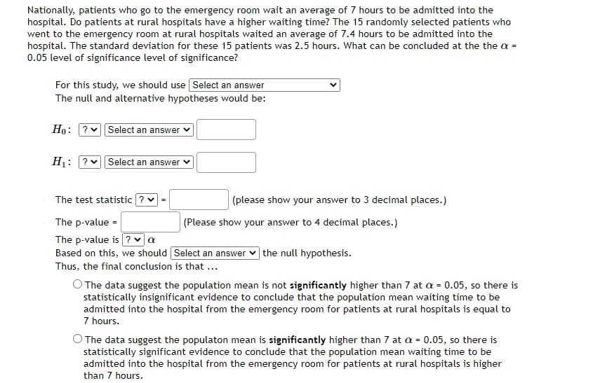 Nationally, patients who go to the emergency room wait an average of 7 hours to be admitted into the
hospital. Do patients at rural hospitals have a higher waiting time? The 15 randomly selected patients who
went to the emergency room at rural hospitals waited an average of 7.4 hours to be admitted into the
hospital. The standard deviation for these 15 patients was 2.5 hours. What can be concluded at the the a =
0.05 level of significance level of significance?
For this study, we should use Select an answer
The null and alternative hypotheses would be:
Ho: ? Select an answer
H₁: ? Select an answer
The test statistic ?
The p-value =
The p-value is ? ✓ a
Based on this, we should [Select an answer the null hypothesis.
Thus, the final conclusion is that ...
(please show your answer to 3 decimal places.)
(Please show your answer to 4 decimal places.)
O The data suggest the population mean is not significantly higher than 7 at a = 0.05, so there is
statistically insignificant evidence to conclude that the population mean waiting time to be
admitted into the hospital from the emergency room for patients at rural hospitals is equal to
7 hours.
O The data suggest the populaton mean is significantly higher than 7 at a = 0.05, so there is
statistically significant evidence to conclude that the population mean waiting time to be
admitted into the hospital from the emergency room for patients at rural hospitals is higher
than 7 hours.