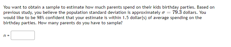 You want to obtain a sample to estimate how much parents spend on their kids birthday parties. Based on
previous study, you believe the population standard deviation is approximately o = 79.3 dollars. You
would like to be 98% confident that your estimate is within 1.5 dollar(s) of average spending on the
birthday parties. How many parents do you have to sample?
n =