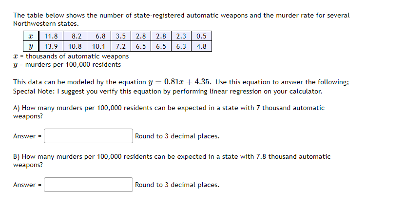 The table below shows the number of state-registered automatic weapons and the murder rate for several
Northwestern states.
x 11.8 8.2 6.8 3.5
2.8 2.8 2.3 0.5
y
13.9 10.8 10.1 7.2 6.5 6.5 6.3 4.8
x = thousands of automatic weapons
y = murders per 100,000 residents
This data can be modeled by the equation y = 0.81x + 4.35. Use this equation to answer the following;
Special Note: I suggest you verify this equation by performing linear regression on your calculator.
A) How many murders per 100,000 residents can be expected in a state with 7 thousand automatic
weapons?
Round to 3 decimal places.
B) How many murders per 100,000 residents can be expected in a state with 7.8 thousand automatic
weapons?
Answer =
Answer =
Round to 3 decimal places.