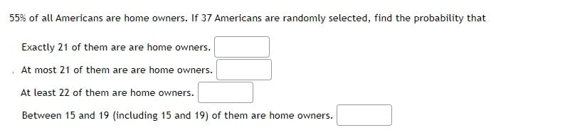 55% of all Americans are home owners. If 37 Americans are randomly selected, find the probability that
Exactly 21 of them are are home owners.
At most 21 of them are are home owners.
At least 22 of them are home owners.
Between 15 and 19 (including 15 and 19) of them are home owners.