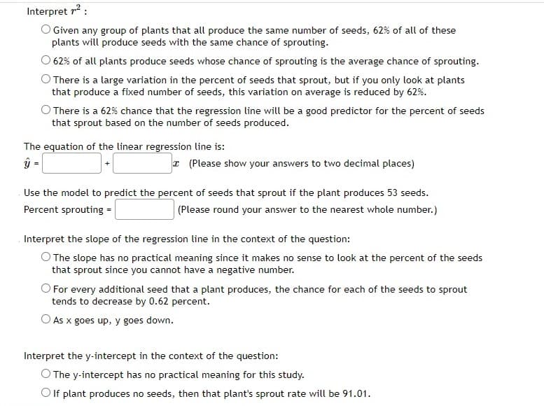 Interpret 7²:
O Given any group of plants that all produce the same number of seeds, 62% of all of these
plants will produce seeds with the same chance of sprouting.
62% of all plants produce seeds whose chance of sprouting is the average chance of sprouting.
There is a large variation in the percent of seeds that sprout, but if you only look at plants
that produce a fixed number of seeds, this variation on average is reduced by 62%.
There is a 62% chance that the regression line will be a good predictor for the percent of seeds
that sprout based on the number of seeds produced.
The equation of the linear regression line is:
ý=
(Please show your answers to two decimal places)
Use the model to predict the percent of seeds that sprout if the plant produces 53 seeds.
Percent sprouting =
(Please round your answer to the nearest whole number.)
Interpret the slope of the regression line in the context of the question:
The slope has no practical meaning since it makes no sense to look at the percent of the seeds
that sprout since you cannot have a negative number.
O For every additional seed that a plant produces, the chance for each of the seeds to sprout
tends to decrease by 0.62 percent.
As x goes up, y goes down.
Interpret the y-intercept in the context of the question:
O The y-intercept has no practical meaning for this study.
If plant produces no seeds, then that plant's sprout rate will be 91.01.