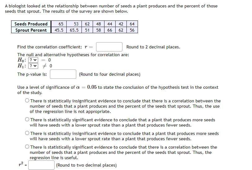 A biologist looked at the relationship between number of seeds a plant produces and the percent of those
seeds that sprout. The results of the survey are shown below.
Seeds Produced
Sprout Percent 45.5
65 53 62 48 44
65.5 51 58 66
42
64
62 56
Round to 2 decimal places.
Find the correlation coefficient: r =
The null and alternative hypotheses for correlation are:
Ho: ?
= 0
H₁: ? 0
The p-value is:
(Round to four decimal places)
Use a level of significance of a = 0.05 to state the conclusion of the hypothesis test in the context
of the study.
O There is statistically insignificant evidence to conclude that there is a correlation between the
number of seeds that a plant produces and the percent of the seeds that sprout. Thus, the use
of the regression line is not appropriate.
There is statistically significant evidence to conclude that a plant that produces more seeds
will have seeds with a lower sprout rate than a plant that produces fewer seeds.
O There is statistically insignificant evidence to conclude that a plant that produces more seeds
will have seeds with a lower sprout rate than a plant that produces fewer seeds.
O There is statistically significant evidence to conclude that there is a correlation between the
number of seeds that a plant produces and the percent of the seeds that sprout. Thus, the
regression line is useful.
(Round to two decimal places)