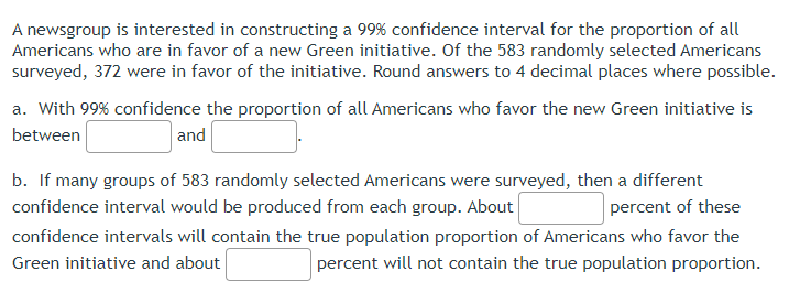 A newsgroup is interested in constructing a 99% confidence interval for the proportion of all
Americans who are in favor of a new Green initiative. Of the 583 randomly selected Americans
surveyed, 372 were in favor of the initiative. Round answers to 4 decimal places where possible.
a. With 99% confidence the proportion of all Americans who favor the new Green initiative is
between
and
percent of these
b. If many groups of 583 randomly selected Americans were surveyed, then a different
confidence interval would be produced from each group. About
confidence intervals will contain the true population proportion of Americans who favor the
Green initiative and about
percent will not contain the true population proportion.