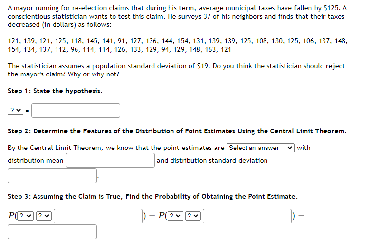 A mayor running for re-election claims that during his term, average municipal taxes have fallen by $125. A
conscientious statistician wants to test this claim. He surveys 37 of his neighbors and finds that their taxes
decreased (in dollars) as follows:
121, 139, 121, 125, 118, 145, 141, 91, 127, 136, 144, 154, 131, 139, 139, 125, 108, 130, 125, 106, 137, 148,
154, 134, 137, 112, 96, 114, 114, 126, 133, 129, 94, 129, 148, 163, 121
The statistician assumes a population standard deviation of $19. Do you think the statistician should reject
the mayor's claim? Why or why not?
Step 1: State the hypothesis.
?v=
Step 2: Determine the Features of the Distribution of Point Estimates Using the Central Limit Theorem.
By the Central Limit Theorem, we know that the point estimates are [Select an answer with
distribution mean
and distribution standard deviation
Step 3: Assuming the Claim is True, Find the Probability of Obtaining the Point Estimate.
P? ✓ ? ♥
=
P(?
? ♥