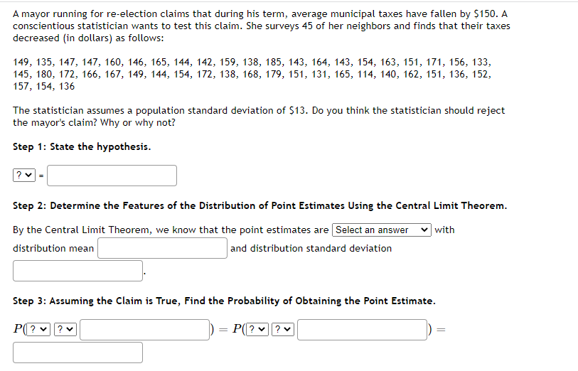 A mayor running for re-election claims that during his term, average municipal taxes have fallen by $150. A
conscientious statistician wants to test this claim. She surveys 45 of her neighbors and finds that their taxes
decreased (in dollars) as follows:
149, 135, 147, 147, 160, 146, 165, 144, 142, 159, 138, 185, 143, 164, 143, 154, 163, 151, 171, 156, 133,
145, 180, 172, 166, 167, 149, 144, 154, 172, 138, 168, 179, 151, 131, 165, 114, 140, 162, 151, 136, 152,
157, 154, 136
The statistician assumes a population standard deviation of $13. Do you think the statistician should reject
the mayor's claim? Why or why not?
Step 1: State the hypothesis.
?
Step 2: Determine the Features of the Distribution of Point Estimates Using the Central Limit Theorem.
By the Central Limit Theorem, we know that the point estimates are [Select an answer
distribution mean
with
and distribution standard deviation
Step 3: Assuming the Claim is True, Find the Probability of Obtaining the Point Estimate.
P? ✓ ? ✓
P(??
=