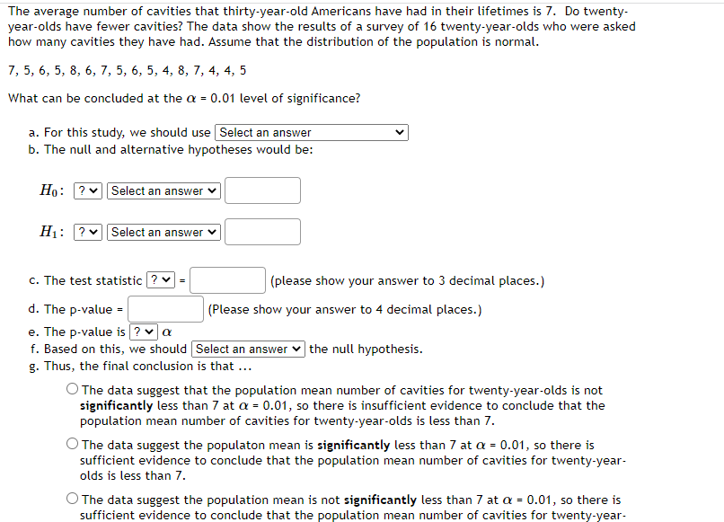 The average number of cavities that thirty-year-old Americans have had in their lifetimes is 7. Do twenty-
year-olds have fewer cavities? The data show the results of a survey of 16 twenty-year-olds who were asked
how many cavities they have had. Assume that the distribution of the population is normal.
7, 5, 6, 5, 8, 6, 7, 5, 6, 5, 4, 8, 7, 4, 4, 5
What can be concluded at the a = 0.01 level of significance?
a. For this study, we should use Select an answer
b. The null and alternative hypotheses would be:
Ho: ?
H₁: ?
Select an answer
Select an answer
c. The test statistic ? ✓ =
d. The p-value =
e. The p-value is ? ✓ a
f. Based on this, we should
g. Thus, the final conclusion is that ...
(please show your answer to 3 decimal places.)
(Please show your answer to 4 decimal places.)
Select an answer the null hypothesis.
O The data suggest that the population mean number of cavities for twenty-year-olds is not
significantly less than 7 at a = 0.01, so there is insufficient evidence to conclude that the
population mean number of cavities for twenty-year-olds is less than 7.
O The data suggest the populaton mean is significantly less than 7 at a = 0.01, so there is
sufficient evidence to conclude that the population mean number of cavities for twenty-year-
olds is less than 7.
O The data suggest the population mean is not significantly less than 7 at a = 0.01, so there is
sufficient evidence to conclude that the population mean number of cavities for twenty-year-