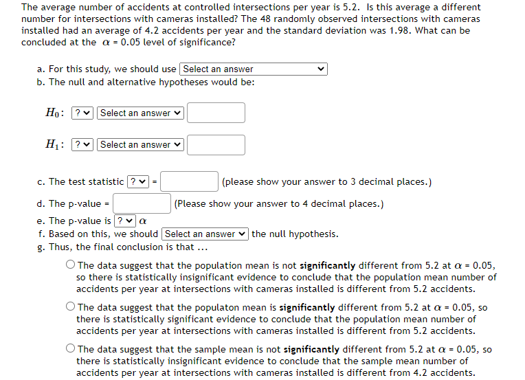 The average number of accidents at controlled intersections per year is 5.2. Is this average a different
number for intersections with cameras installed? The 48 randomly observed intersections with cameras
installed had an average of 4.2 accidents per year and the standard deviation was 1.98. What can be
concluded at the a = 0.05 level of significance?
a. For this study, we should use Select an answer
b. The null and alternative hypotheses would be:
Ho: ? Select an answer
H₁:
?✓ Select an answer ✓
c. The test statistic ? ✓
d. The p-value=
e. The p-value is ? ✓ a
f. Based on this, we should
g. Thus, the final conclusion is that ...
(please show your answer to 3 decimal places.)
(Please show your answer to 4 decimal places.)
Select an answer the null hypothesis.
O The data suggest that the population mean is not significantly different from 5.2 at a = 0.05,
so there is statistically insignificant evidence to conclude that the population mean number of
accidents per year at intersections with cameras installed is different from 5.2 accidents.
O The data suggest that the population mean is significantly different from 5.2 at a = 0.05, so
there is statistically significant evidence to conclude that the population mean number of
accidents per year at intersections with cameras installed is different from 5.2 accidents.
The data suggest that the sample mean is not significantly different from 5.2 at a = 0.05, so
there is statistically insignificant evidence to conclude that the sample mean number of
accidents per year at intersections with cameras installed is different from 4.2 accidents.