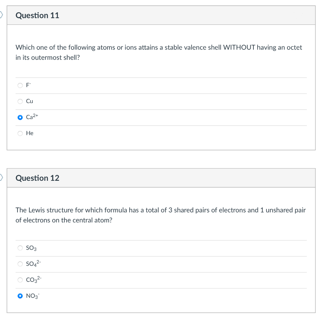 Question 11
Which one of the following atoms or ions attains a stable valence shell WITHOUT having an octet
in its outermost shell?
F
Cu
Ca2+
He
Question 12
The Lewis structure for which formula has a total of 3 shared pairs of electrons and 1 unshared pair
of electrons on the central atom?
O SO3
SO4²-
O CO3²-
NO3