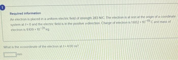 Required information
An electron is placed in a uniform electric field of strength 283 N/C. The electron is at rest at the origin of a coordinate
system at t=0 and the electric field is in the positive x-direction. Charge of electron is 1.602 × 10-19 C and mass of
electron is 9.109-10-31 kg.
What is the x-coordinate of the electron at f= 4.00 ns?
Emm