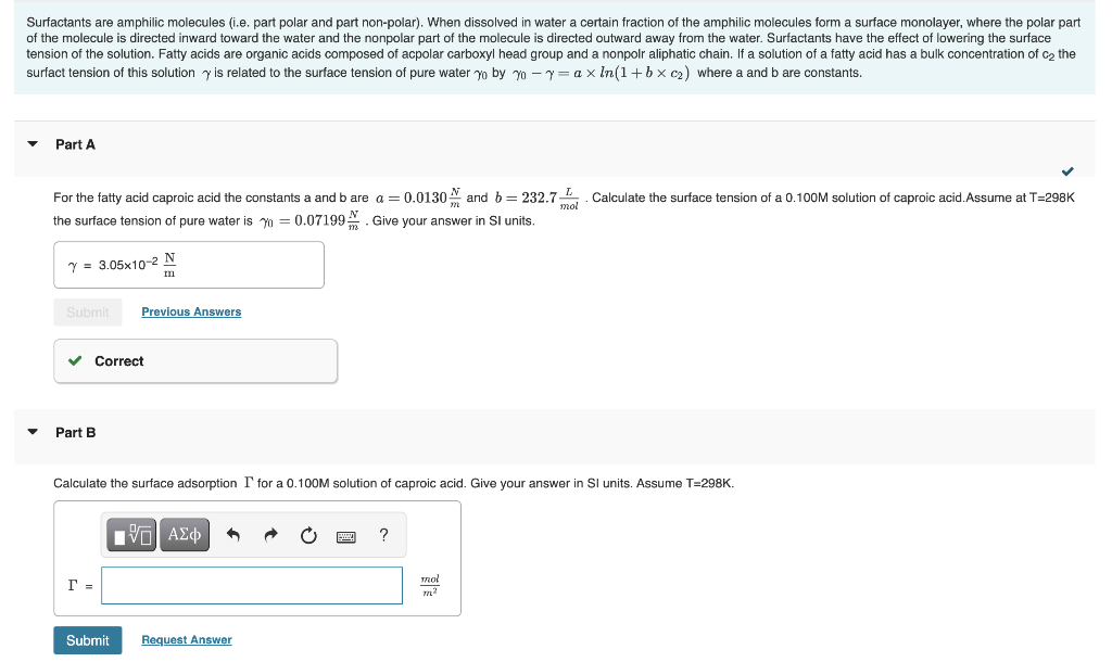 Surfactants are amphilic molecules (i.e. part polar and part non-polar). When dissolved water a certain fraction of the amphilic molecules form a surface monolayer, where the polar part
of the molecule is directed inward toward the water and the nonpolar part of the molecule is directed outward away from the water. Surfactants have the effect of lowering the surface
tension of the solution. Fatty acids are organic acids composed of acpolar carboxyl head group and a nonpolr aliphatic chain. If a solution of a fatty acid has a bulk concentration of c₂ the
surfact tension of this solution is related to the surface tension f pure water yo by yo y = ax ln(1 + bx c₂) where a and b are constants.
▼
Part A
For the fatty acid caproic acid the constants a and b are a = 0.0130 and b= 232.7. Calculate the surface tension of a 0.100M solution of caproic acid. Assume at T=298K
the surface tension of pure water is = 0.07199. Give your answer in SI units.
7 = 3.05x10-2 N
m
Submit Previous Answers
✓ Correct
Part B
Calculate the surface adsorption I' for a 0.100M solution of caproic acid. Give your answer i SI units. Assume T-298K.
r =
Submit
——| ΑΣΦ
Request Answer
mor
m²
