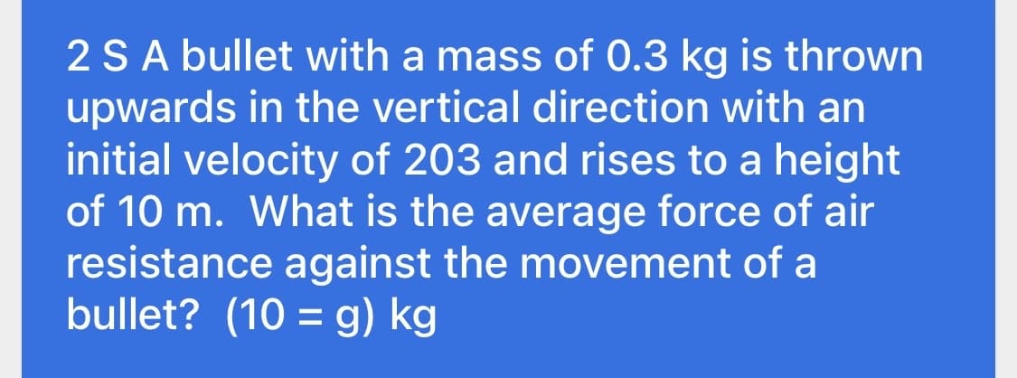 2 SA bullet with a mass of 0.3 kg is thrown
upwards in the vertical direction with an
initial velocity of 203 and rises to a height
of 10 m. What is the average force of air
resistance against the movement of a
bullet? (10 = g) kg
%3D
