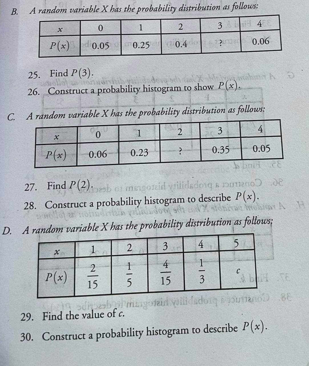 B. A random variable X has the probability distribution as follows:
1
3 4
P(x)
d0.05
0.25
0.4
0.06
25. Find P(3).
नाल ti
26. Construct a probability histogram to show P (x).
C. A random variable X has the probability distribution as follows:
0.
1
3
4
P(x)
0.06
0.23
0.35
0.05
27. Find P(2).
lib or msigoteid yrilidsdong s DHnenode
28. Construct a probability histogram to describe P(x).
D. A random variable X has the probability distribution as follows;
1
3
4
5
1
P(x)
15
C
15
3
dbi maigolaid yilidsdoiq oue 88
29. Find the value of c.
30. Construct a probability histogram to describe P(x).
4.
2.
115
